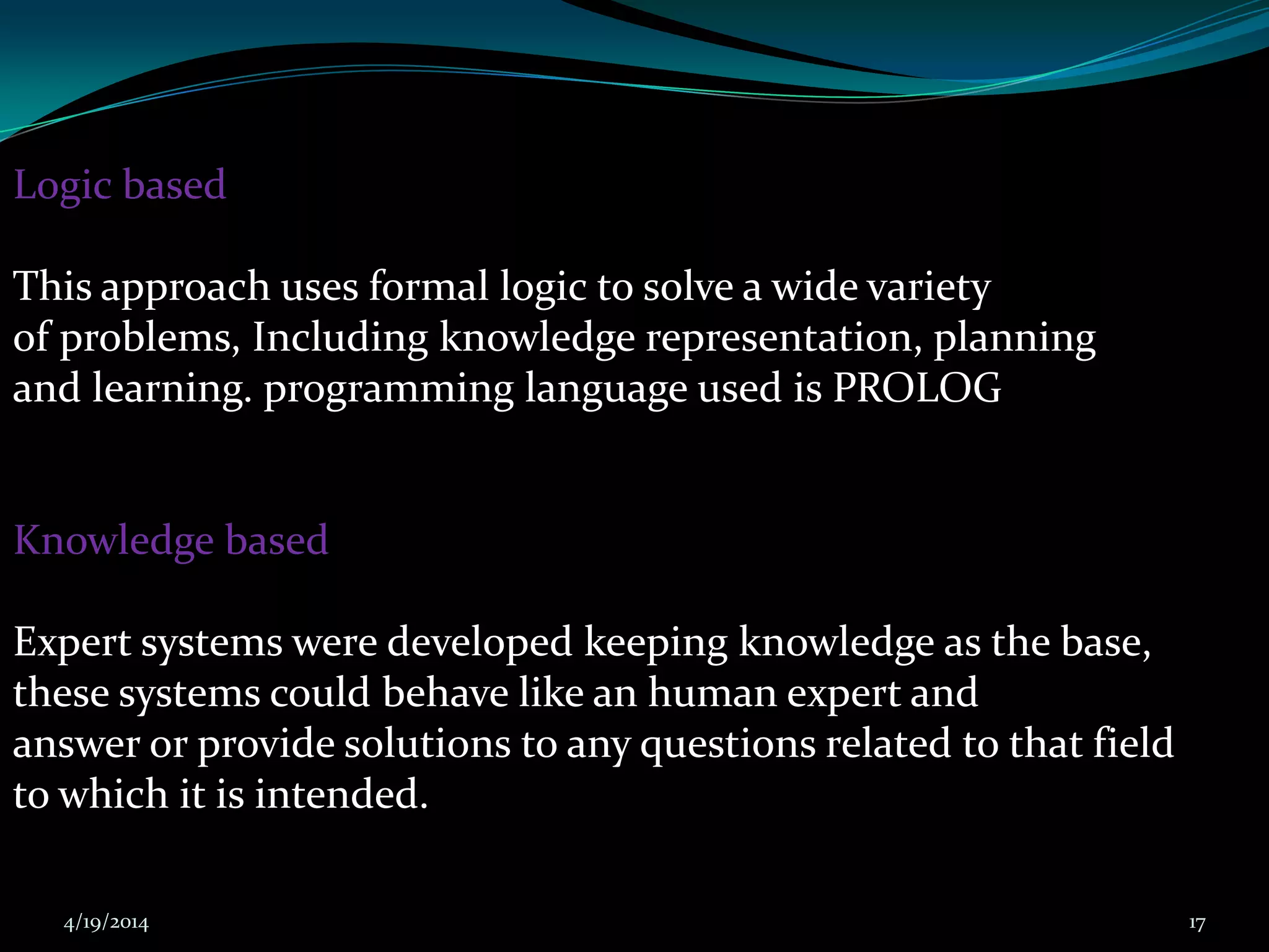 Logic based
This approach uses formal logic to solve a wide variety
of problems, Including knowledge representation, planning
and learning. programming language used is PROLOG
Knowledge based
Expert systems were developed keeping knowledge as the base,
these systems could behave like an human expert and
answer or provide solutions to any questions related to that field
to which it is intended.
4/19/2014 17
 
