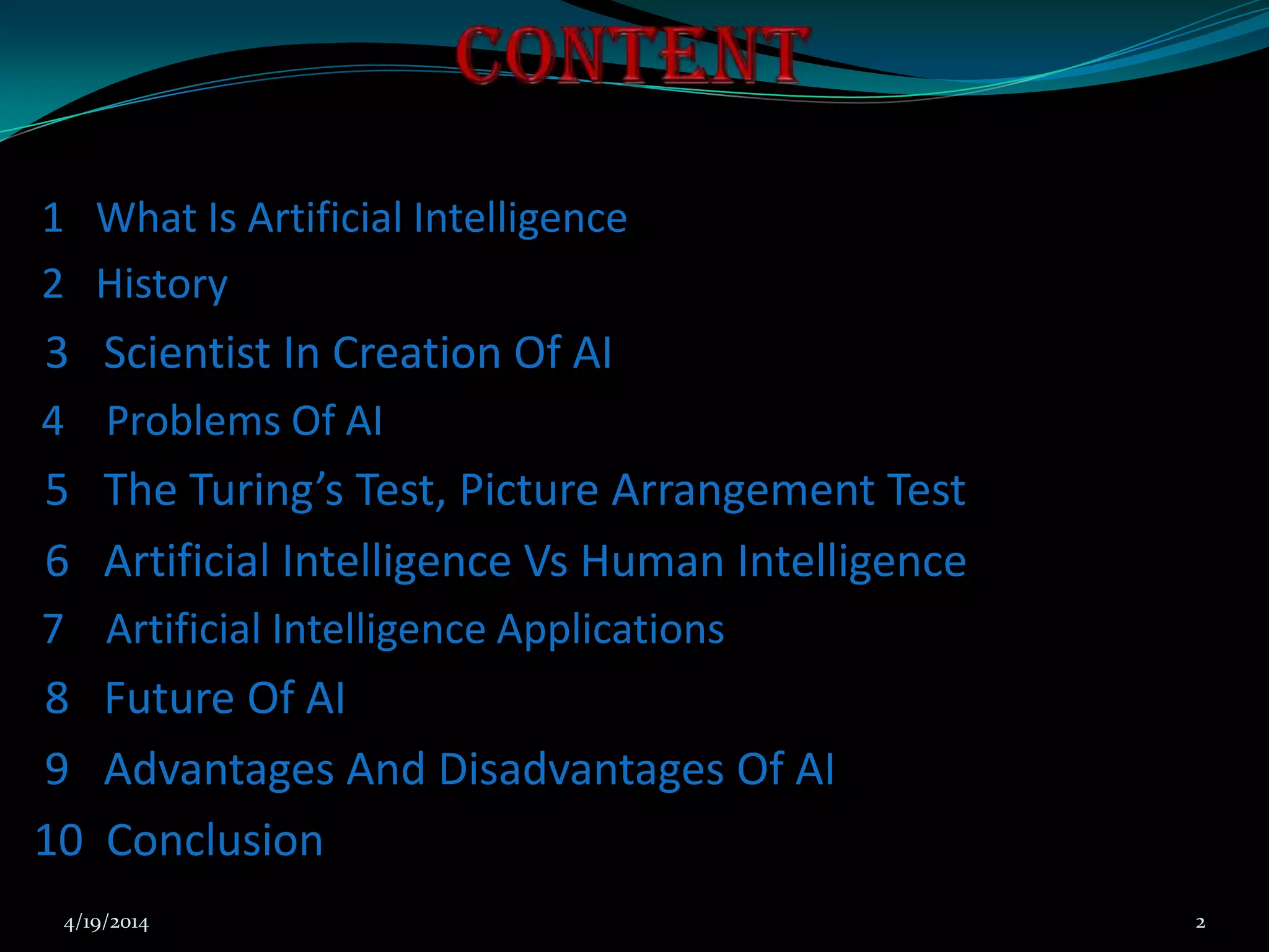 1 What Is Artificial Intelligence
2 History
3 Scientist In Creation Of AI
4 Problems Of AI
5 The Turing’s Test, Picture Arrangement Test
6 Artificial Intelligence Vs Human Intelligence
7 Artificial Intelligence Applications
8 Future Of AI
9 Advantages And Disadvantages Of AI
10 Conclusion
4/19/2014 2
 
