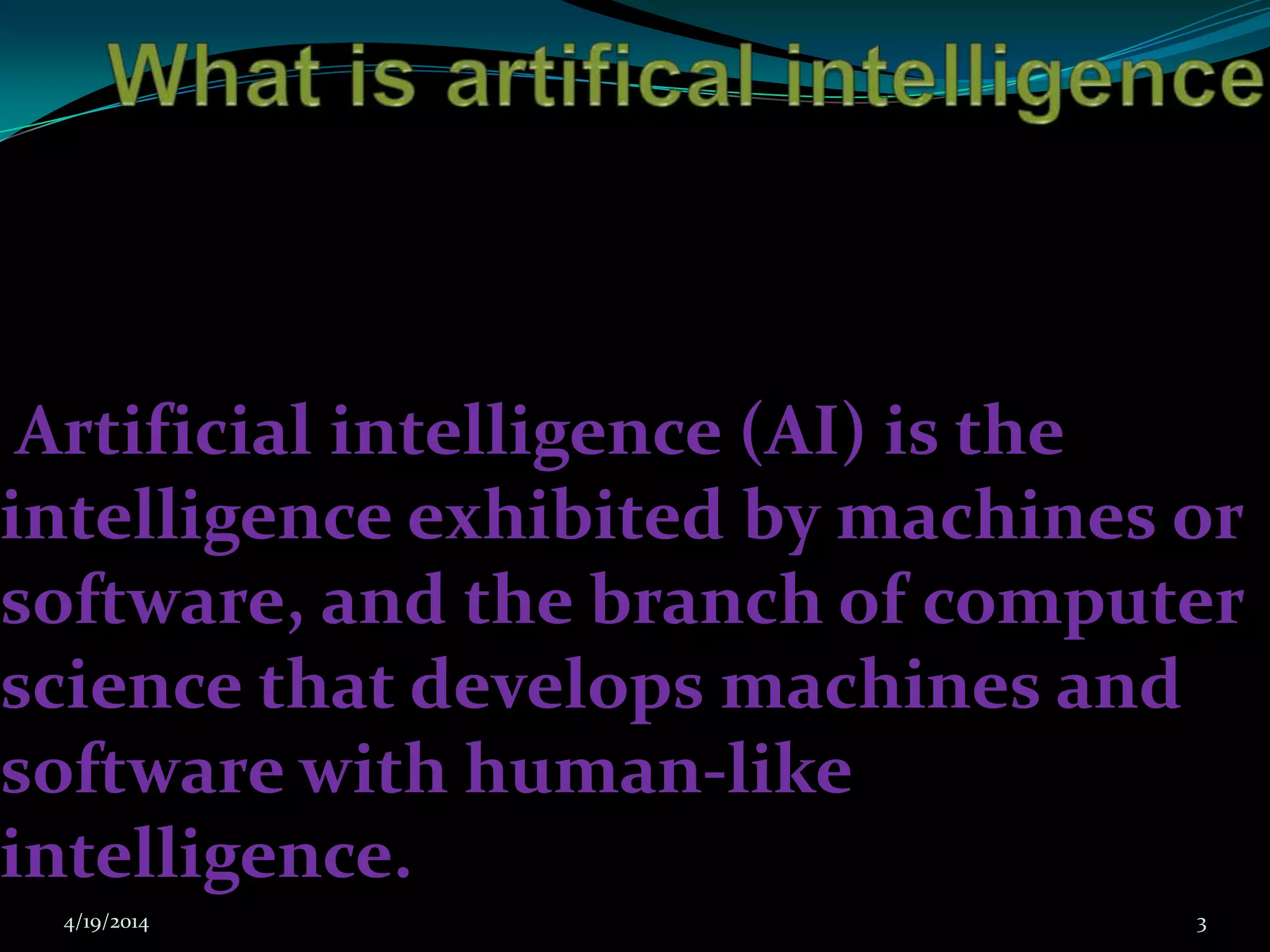 Artificial intelligence (AI) is the
intelligence exhibited by machines or
software, and the branch of computer
science that develops machines and
software with human-like
intelligence.
4/19/2014 3
 