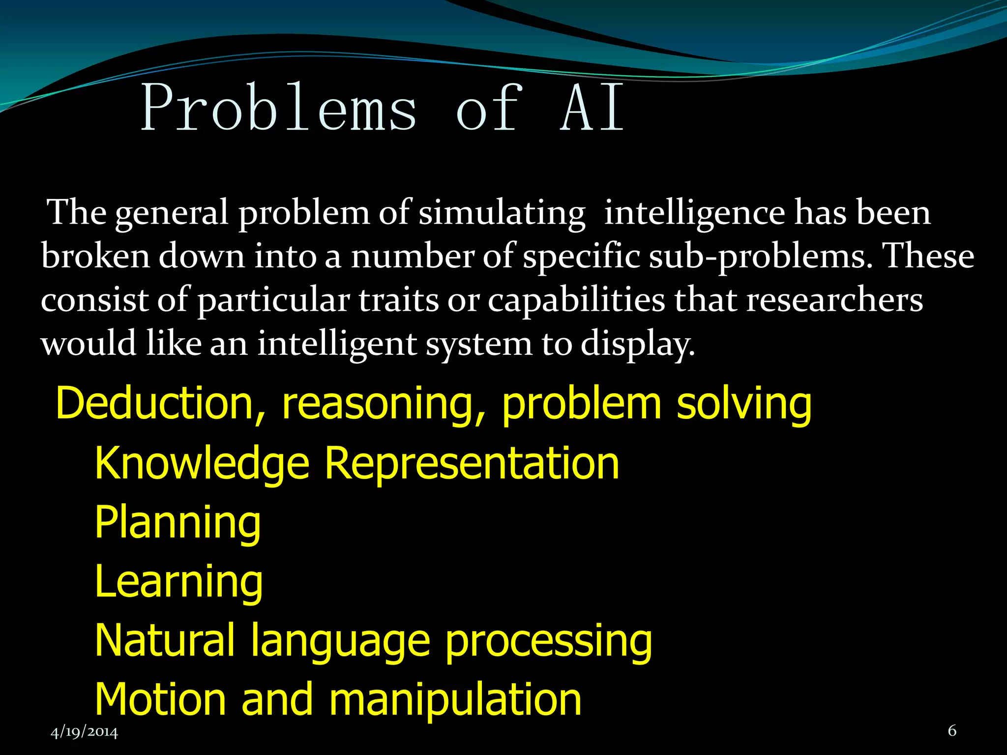 Problems of AI
The general problem of simulating intelligence has been
broken down into a number of specific sub-problems. These
consist of particular traits or capabilities that researchers
would like an intelligent system to display.
Deduction, reasoning, problem solving
Knowledge Representation
Planning
Learning
Natural language processing
Motion and manipulation4/19/2014 6
 