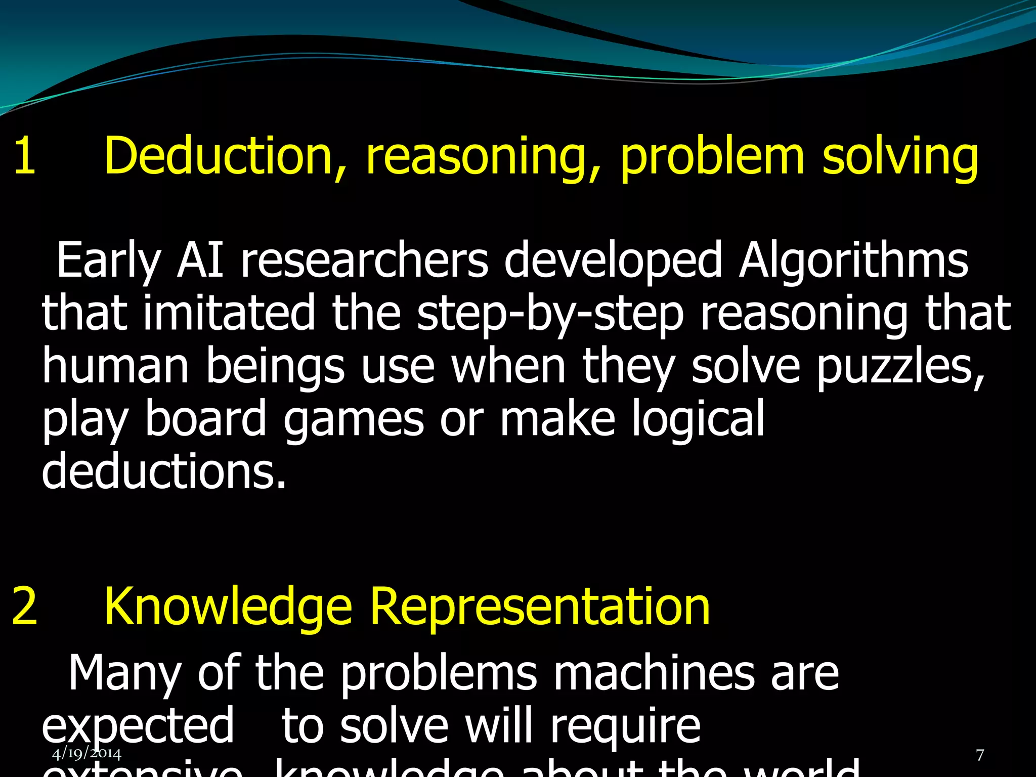 1 Deduction, reasoning, problem solving
Early AI researchers developed Algorithms
that imitated the step-by-step reasoning that
human beings use when they solve puzzles,
play board games or make logical
deductions.
2 Knowledge Representation
Many of the problems machines are
expected to solve will require4/19/2014 7
 