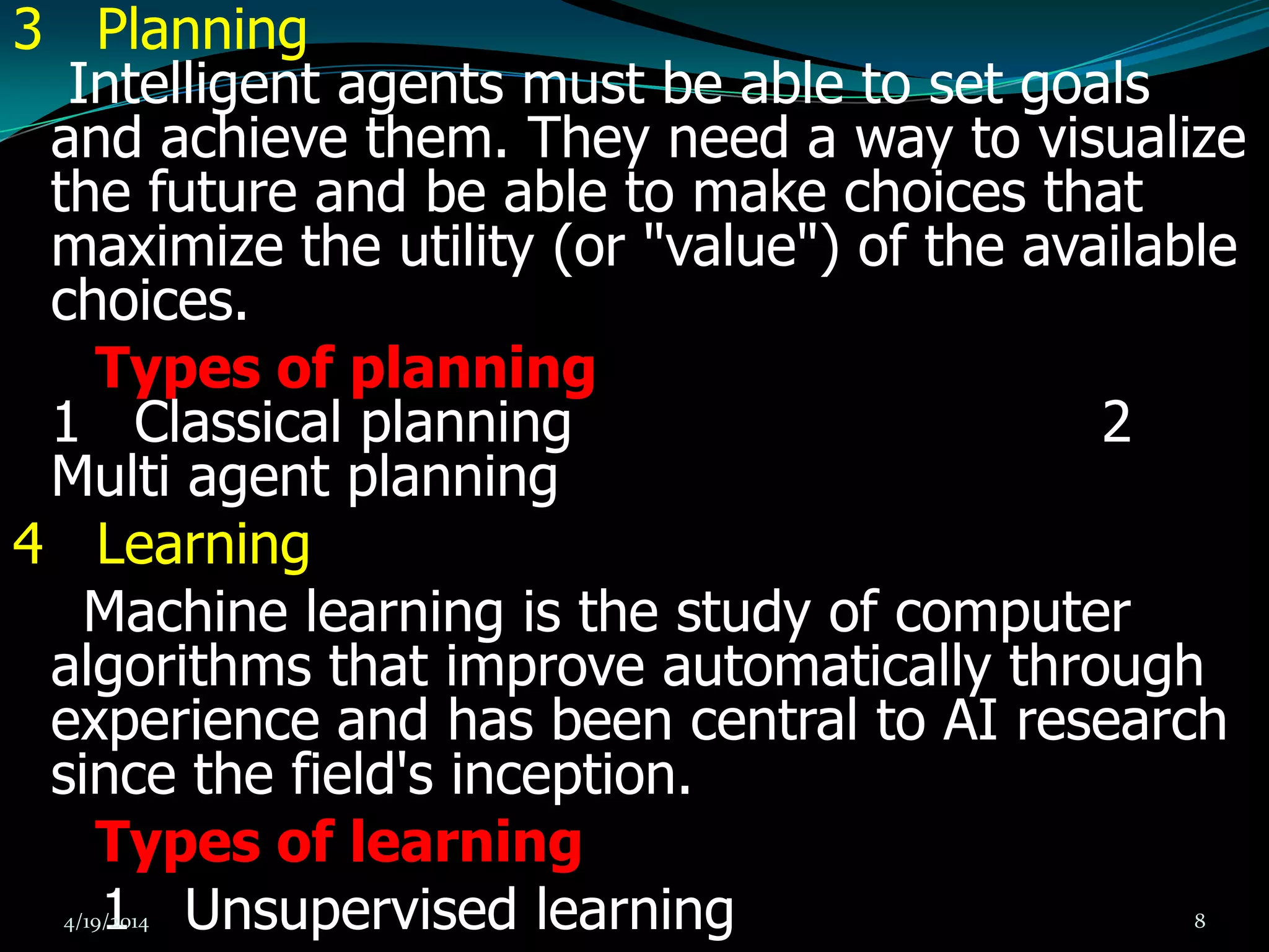 3 Planning
Intelligent agents must be able to set goals
and achieve them. They need a way to visualize
the future and be able to make choices that
maximize the utility (or "value") of the available
choices.
Types of planning
1 Classical planning 2
Multi agent planning
4 Learning
Machine learning is the study of computer
algorithms that improve automatically through
experience and has been central to AI research
since the field's inception.
Types of learning
1 Unsupervised learning4/19/2014 8
 