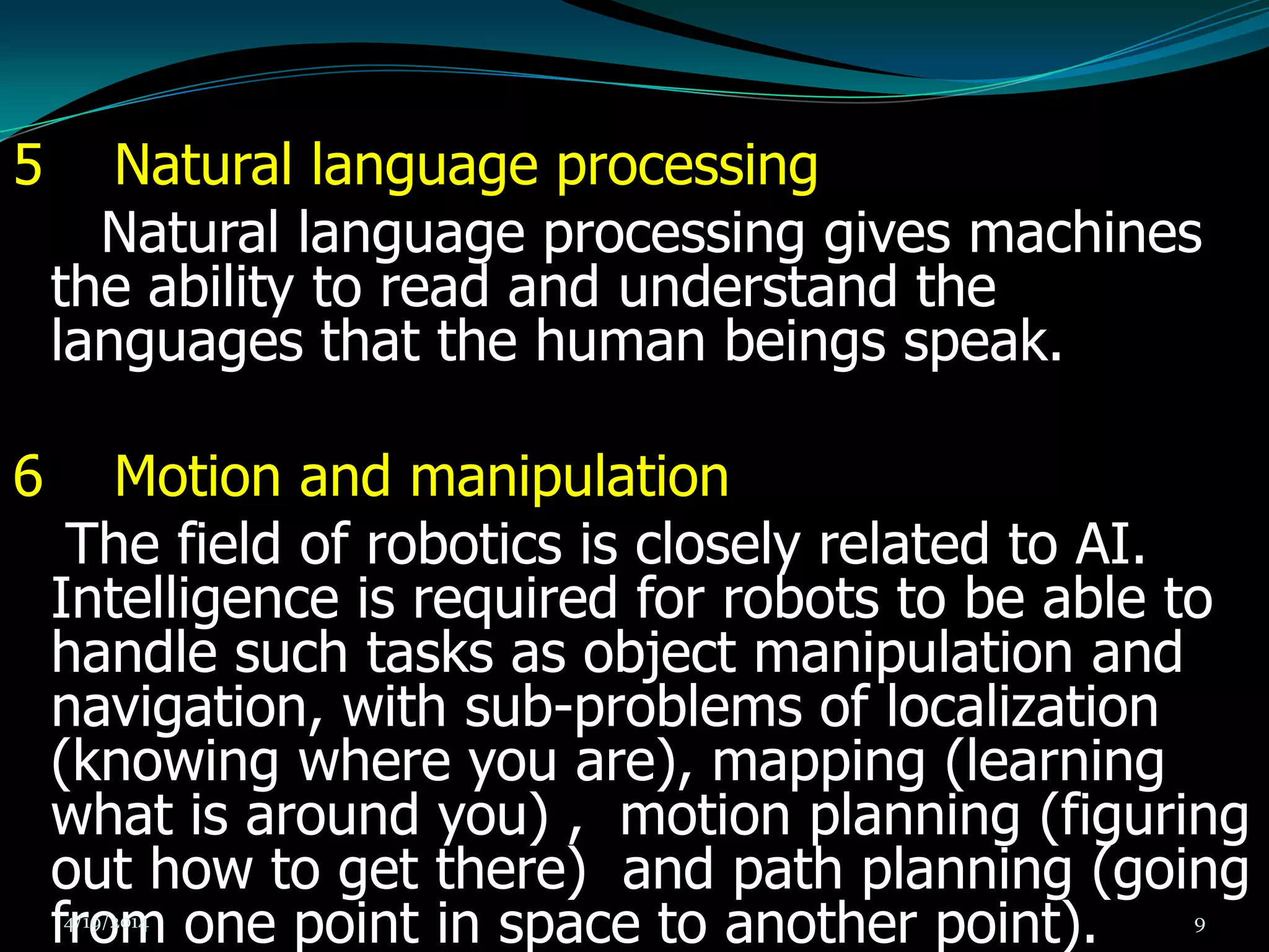 5 Natural language processing
Natural language processing gives machines
the ability to read and understand the
languages that the human beings speak.
6 Motion and manipulation
The field of robotics is closely related to AI.
Intelligence is required for robots to be able to
handle such tasks as object manipulation and
navigation, with sub-problems of localization
(knowing where you are), mapping (learning
what is around you) , motion planning (figuring
out how to get there) and path planning (going
from one point in space to another point).4/19/2014 9
 