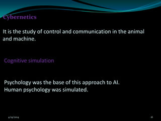 Cybernetics
It is the study of control and communication in the animal
and machine.
Cognitive simulation
Psychology was the base of this approach to AI.
Human psychology was simulated.
4/19/2014 16
 