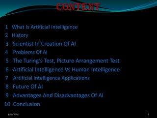 1 What Is Artificial Intelligence
2 History
3 Scientist In Creation Of AI
4 Problems Of AI
5 The Turing’s Test, Picture Arrangement Test
6 Artificial Intelligence Vs Human Intelligence
7 Artificial Intelligence Applications
8 Future Of AI
9 Advantages And Disadvantages Of AI
10 Conclusion
4/19/2014 2
 
