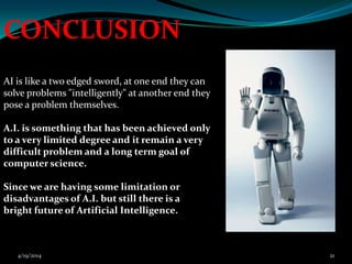 AI is like a two edged sword, at one end they can
solve problems "intelligently" at another end they
pose a problem themselves.
A.I. is something that has been achieved only
to a very limited degree and it remain a very
difficult problem and a long term goal of
computer science.
Since we are having some limitation or
disadvantages of A.I. but still there is a
bright future of Artificial Intelligence.
CONCLUSION
4/19/2014 21
 