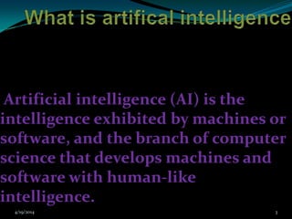 Artificial intelligence (AI) is the
intelligence exhibited by machines or
software, and the branch of computer
science that develops machines and
software with human-like
intelligence.
4/19/2014 3
 