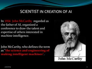 SCIENTIST IN CREATION OF AI
In 1956 John McCarthy regarded as
the father of AI, organized a
conference to draw the talent and
expertise of others interested in
machine intelligence.
John McCarthy, who defines the term
as "the science and engineering of
making intelligent machines".
4/19/2014 5
 