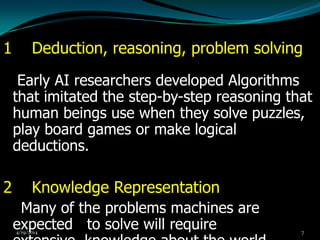 1 Deduction, reasoning, problem solving
Early AI researchers developed Algorithms
that imitated the step-by-step reasoning that
human beings use when they solve puzzles,
play board games or make logical
deductions.
2 Knowledge Representation
Many of the problems machines are
expected to solve will require4/19/2014 7
 