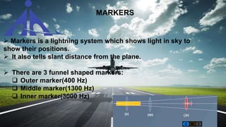 MARKERS
 Markers is a lightning system which shows light in sky to
show their positions.
 It also tells slant distance from the plane.
 There are 3 funnel shaped markers:
 Outer marker(400 Hz)
 Middle marker(1300 Hz)
 Inner marker(3000 Hz)
 
