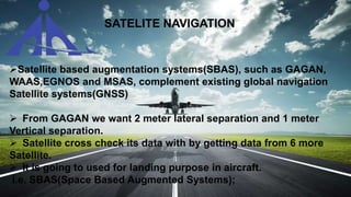 SATELITE NAVIGATION
Satellite based augmentation systems(SBAS), such as GAGAN,
WAAS,EGNOS and MSAS, complement existing global navigation
Satellite systems(GNSS)
 From GAGAN we want 2 meter lateral separation and 1 meter
Vertical separation.
 Satellite cross check its data with by getting data from 6 more
Satellite.
 It is going to used for landing purpose in aircraft.
i.e. SBAS(Space Based Augmented Systems);
 