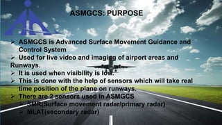 ASMGCS: PURPOSE
 ASMGCS is Advanced Surface Movement Guidance and
Control System
 Used for live video and imaging of airport areas and
Runways.
 It is used when visibility is low.
 This is done with the help of sensors which will take real
time position of the plane on runways.
 There are 2 sensors used in ASMGCS
 SMR(Surface movement radar/primary radar)
 MLAT(secondary radar)
 