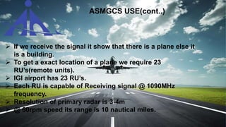  If we receive the signal it show that there is a plane else it
is a building.
 To get a exact location of a plane we require 23
RU’s(remote units).
 IGI airport has 23 RU’s.
 Each RU is capable of Receiving signal @ 1090MHz
frequency.
 Resolution of primary radar is 3-4m
 @ 60rpm speed its range is 10 nautical miles.
ASMGCS USE(cont..)
 