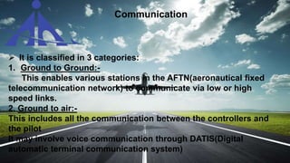  It is classified in 3 categories:
1. Ground to Ground:-
This enables various stations in the AFTN(aeronautical fixed
telecommunication network) to communicate via low or high
speed links.
2. Ground to air:-
This includes all the communication between the controllers and
the pilot
It may involve voice communication through DATIS(Digital
automatic terminal communication system)
Communication
 