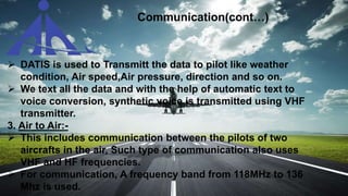 DATIS is used to Transmitt the data to pilot like weather
condition, Air speed,Air pressure, direction and so on.
 We text all the data and with the help of automatic text to
voice conversion, synthetic voice is transmitted using VHF
transmitter.
3. Air to Air:-
 This includes communication between the pilots of two
aircrafts in the air, Such type of communication also uses
VHF and HF frequencies.
 For communication, A frequency band from 118MHz to 136
Mhz is used.
Communication(cont…)
 