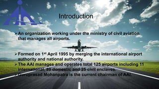 Introduction
An organization working under the ministry of civil aviation
that manages all airports.
Formed on 1st April 1995 by merging the international airport
authority and national authority.
The AAI manages and operates total 125 airports including 11
international, 89 domestic and 25 civil enclaves.
Guruprasad Mohanpatra is the current chairman of AAI.
 