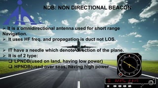 NDB: NON DIRECTIONAL BEACON
 It is a omnidirectional antenna used for short range
Navigation.
 It uses HF freq. and propagation is duct not LOS.
 IT have a needle which denote direction of the plane.
 It is of 2 type:
 LPNDB(used on land, having low power)
 HPNDB(used over seas, having high power
 