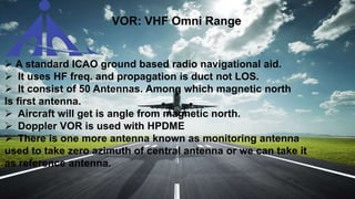 VOR: VHF Omni Range
 A standard ICAO ground based radio navigational aid.
 It uses HF freq. and propagation is duct not LOS.
 It consist of 50 Antennas. Among which magnetic north
Is first antenna.
 Aircraft will get is angle from magnetic north.
 Doppler VOR is used with HPDME
 There is one more antenna known as monitoring antenna
used to take zero azimuth of central antenna or we can take it
as reference antenna.
 