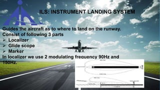 ILS: INSTRUMENT LANDING SYSTEM
 Guides the aircraft as to where to land on the runway.
 Consist of following 3 parts
 Localizer
 Glide scope
 Marker
In localizer we use 2 modulating frequency 90Hz and
150Hz.
 