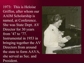 1973:  This is Heloise Griffon, after whom our AAIM Scholarship is named, at Conference. She was State Dept. AV Director for 30 years from 47 to 77. Instrumental in 1953 in bringing together the AV Directors from around the state to form AAVA,  she served as Sec. and President. 