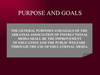 PURPOSE AND GOALS THE GENERAL PURPOSES AND GOALS OF THE  ARKANSAS ASSOCIATION OF INSTRUCTIONAL MEDIA SHALL BE THE IMPROVEMENT  OF EDUCATION AND THE PUBLIC WELFARE  THROUGH THE USE OF EDUCATIONAL MEDIA. 