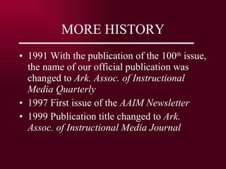 MORE HISTORY 1991 With the publication of the 100 th  issue, the name of our official publication was changed to  Ark. Assoc. of Instructional Media Quarterly 1997 First issue of the  AAIM Newsletter 1999 Publication title changed to  Ark. Assoc. of Instructional Media Journal 
