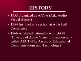 HISTORY 1953 organized as AAVA (Ark. Audio Visual Assoc.) 1954 first met as a section at AEA Fall Conference 1966 Affiliated nationally with DAVI (Division of Audio Visual Instruction now called AECT -The Assoc. of Educational Communications and Technology) 
