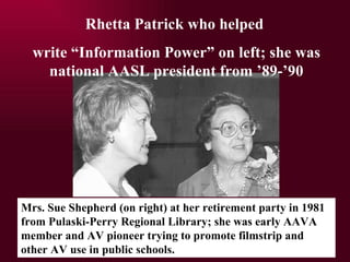 Rhetta Patrick who helped  write Information Power on left; she was national AASL president from 89-90 Mrs. Sue Shepherd (on right) at her retirement party in 1981 from Pulaski-Perry Regional Library; she was early AAVA member and AV pioneer trying to promote filmstrip and other AV use in public schools. 