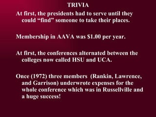 At first, the presidents had to serve until they could find someone to take their places. Membership in AAVA was $1.00 per year. At first, the conferences alternated between the colleges now called HSU and UCA. Once (1972) three members  (Rankin, Lawrence, and Garrison) underwrote expenses for the whole conference which was in Russellville and a huge success! TRIVIA 