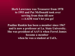 Herb Lawrence was Treasurer from 1978   to 1993 and Pat McDonald took over  serving from then till now ---AAIM wont let you go! Pauline Rankin has been a member since 1967  and is now a professor at La. State University. She was president of AAVA when Ferrel James  became a member  when he was a student at UofA. 