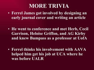 MORE TRIVIA Ferrel James got involved by designing an early journal cover and writing an article He went to conference and met Herb, Cecil Garrison, Heloise Griffon, and AG Kirby and knew Bumpass as a professor at UofA Ferrel thinks his involvement with AAVA helped him get his job at UCA where he was before UALR 