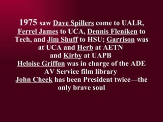 1975  saw  Dave Spillers  come to UALR,  Ferrel James  to UCA,  Dennis Fleniken  to Tech, and  Jim Shuff  to HSU;  Garrison  was at UCA and  Herb  at AETN  and  Kirby  at UAPB  Heloise Griffon  was in charge of the ADE AV Service film library  John Cheek  has been President twicethe only brave soul 