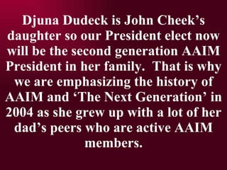 Djuna Dudeck is John Cheeks daughter so our President elect now will be the second generation AAIM President in her family.  That is why we are emphasizing the history of AAIM and The Next Generation in 2004 as she grew up with a lot of her dads peers who are active AAIM members. 