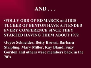 AND . . . POLLY ORR OF BISMARCK and IRIS TUCKER OF BENTON HAVE ATTENDED EVERY CONFERENCE SINCE THEY STARTED HAVING THEM ABOUT 1972 Joyce Schneider, Betty Brown, Barbara Stripling, Mary Miller, Kay Bland, Suzy Gordon and others were members back in the 70s 