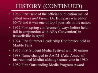 HISTORY (CONTINUED) 1966 First issue of the official publication mailed called  News and Views;  Dr. Bumpass was editor 66-73 and it was one of top 5 journals in the nation 1972 First spring conference (always before held in fall in conjunction with AEA Convention) in Russellville in April 1974 First Summer Leadership Conference held at Marble Falls 1975 First Student Media Festival with 30 entries 1988 Name changed to AAIM  (Ark. Assoc. of Instructional Media) although straw vote in 1980 1989 First Outstanding Media Program Award 