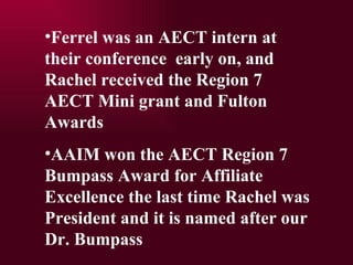 Ferrel was an AECT intern at their conference  early on, and Rachel received the Region 7  AECT Mini grant and Fulton Awards  AAIM won the AECT Region 7 Bumpass Award for Affiliate Excellence the last time Rachel was President and it is named after our Dr. Bumpass 