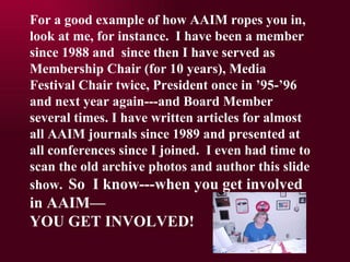 For a good example of how AAIM ropes you in, look at me, for instance.  I have been a member since 1988 and  since then I have served as Membership Chair (for 10 years), Media Festival Chair twice, President once in 95-96 and next year again---and Board Member several times. I have written articles for almost all AAIM journals since 1989 and presented at all conferences since I joined.  I even had time to scan the old archive photos and author this slide show.   So  I know---when you get involved in AAIM YOU GET INVOLVED! 