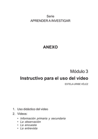MÓDULO 3: RECOLECCIÓN DE LA INFORMACIÓN 113
Serie
APRENDER A INVESTIGAR
ANEXO
Módulo 3
Instructivo para el uso del video
ESTELA URIBE VÉLEZ
1. Uso didáctico del video
2. Videos:
• Información primaria y secundaria
• La observación
• La encuesta
• La entrevista
 