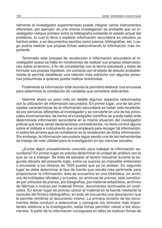 SERIE: APRENDER A INVESTIGAR126
ralmente el investigador experimentado puede integrar varios instrumentos
diferentes, por ejemplo: en una misma investigación es probable que un in-
vestigador indique primero entre la bibliografía existente el estado actual del
problema, lo cual lo lleva a explorar información secundaria en estudios ya
hechos antes, o en documentos escritos como prensa, bibliografías, etc. Lue-
go podría realizar sus propias fichas seleccionando la información más im-
portante.
Terminado este proceso de recolección e información secundaria el in-
vestigador acaso se halla en condiciones de realizar sus propias observacio-
nes sobre el terreno, a fin de constatarlas con la teoría estudiada y tratar de
formular sus propias hipótesis. Un contacto con el objeto de estudio probable-
mente le permite establecer una relación más estrecha con algunas perso-
nas presuntivas a quienes pueda realizar entrevistas.
Finalmente la información total reunida le permitirá elaborar una encuesta
para determinar la correlación de variables que considere relievantes.
Veamos ahora un poco más en detalle algunos aspectos relacionados
con la utilización de información secundaria. En primer lugar, una de las prin-
cipales características de la información secundaria es haber sido recolecta-
da por personas diferentes al investigador y se convierte en uno de los princi-
pales inconvenientes; de hecho el investigador científico se puede hallar ante
determinada información secundaria en la misma situación del investigador
policial que toma varias declaraciones contradictorias, no tiene control alguno
sobre el método e instrumento que se empleará para recoger tal información,
ni sobre los errores que se cometieron en la recolección de dicha información.
Sin embargo, la información secundaria sigue siendo una de las herramientas
de trabajo de más utilidad para la investigación en las ciencias sociales.
¿Existe algún procedimiento concreto para trabajar la información se-
cundaria? En primer lugar es preciso determinar la unidad de análisis con la
que se va a trabajar. Se trata de estudiar al obrero industrial durante la se-
gunda década del presente siglo; como se supone es imposible entrevistar
o encuestar a los obreros de 1920 puesto que ya no existen. En segundo
lugar se debe determinar el tipo de fuente que resulta más pertinente para
proporcionar la información; ésta se encuentra en una biblioteca, en archi-
vos de entidades oficiales y privadas, en archivos de prensa; está constitui-
da por artículos de prensa, por fotografías, por material estadístico, archivos
de fábricas o incluso por material fílmico, documentos archivados en sindi-
catos. En tercer lugar es preciso ubicar el material en la fuente mediante la
consulta del fichero bibliográfico; en éste se encuentra una descripción que
le permite remitirse al documento mismo. La primera revisión de los docu-
mentos debe conducir a seleccionar y consignar los artículos más impor-
tantes relativos a la investigación; estas fichas permiten volver a los docu-
mentos. A partir de la información consignada en ellas se realizan fichas de
 