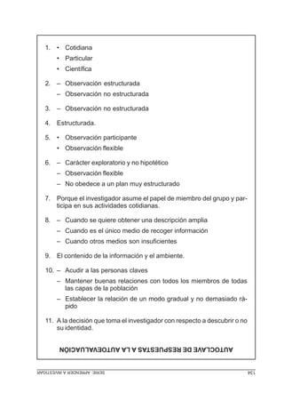 SERIE:APRENDERAINVESTIGAR 134
AUTOCLAVEDERESPUESTASALAAUTOEVALUACIÓN
1. • Cotidiana
• Particular
• Científica
2. – Observación estructurada
– Observación no estructurada
3. – Observación no estructurada
4. Estructurada.
5. • Observación participante
• Observación flexible
6. – Carácter exploratorio y no hipotético
– Observación flexible
– No obedece a un plan muy estructurado
7. Porque el investigador asume el papel de miembro del grupo y par-
ticipa en sus actividades cotidianas.
8. – Cuando se quiere obtener una descripción amplia
– Cuando es el único medio de recoger información
– Cuando otros medios son insuficientes
9. El contenido de la información y el ambiente.
10. – Acudir a las personas claves
– Mantener buenas relaciones con todos los miembros de todas
las capas de la población
– Establecer la relación de un modo gradual y no demasiado rá-
pido
11. A la decisión que toma el investigador con respecto a descubrir o no
su identidad.
 