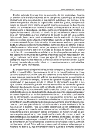 SERIE: APRENDER A INVESTIGAR138
Existen además diversos tipos de encuesta, de tipo explicativo. Cuando
un evento sufre transformaciones en el tiempo es posible que se necesite
efectuar una serie de encuestas a los mismos individuos, por ejemplo: si se
desea averiguar los efectos de la publicidad sobre los gustos, este procedi-
miento se conoce como diseño de panel. Cuando un colegio de bachillerato
realiza una encuesta varían las condiciones locativas para tratar de medir sus
efectos sobre el aprendizaje, es decir, cuando se manipulan las variables in-
dependientes se está utilizando un diseño de tipo experimental; si estas varia-
bles son manipuladas por un organismo de acción social con un propósito
determinado, la encuesta que trata de determinar la realización de dicho pro-
pósito se conoce como diseño programático; cuando se trata de determinar
la manera como influyen determinados factores en un fenómeno poco estu-
diado, se utiliza un diseño de diagnóstico; cuando se trata de estimar el desa-
rrollo futuro de un determinado factor, por ejemplo la influencia del crecimiento
de la población urbana sobre el mercado de trabajo, se recurre a un diseño
predictivo. Si cosas como la estabilidad emocional se pudieran medir por on-
zas seguramente muchos de nuestros problemas estarían resueltos; sin em-
bargo, podemos medir otras cosas, por ejemplo: la frecuencia con que se
sobrepone alguien a los fracasos. Conductas que son factibles de ser cuanti-
ficadas y que además permiten inferir un concepto abstracto a partir de ellas,
se conocen como indicadores.
El procedimiento que permite traducir los conceptos y variables no obser-
vables ni cuantificables directamente a términos de cuantificadores, se cono-
ce como operacionalización; para ello se recurre a una definición operacional,
la cual expresa claramente los valores que pueden asumir los conceptos o
variables. Veamos un ejemplo. Tenemos la siguiente hipótesis: el nivel de la
escolaridad en las mujeres incide en el tipo de alimentación que dan a sus
hijos durante la lactancia; para la variable escolaridad se asume la siguiente
definición: la educación básica está constituida por los cursos primero a quin-
to de primaria; la educación media está constituida por los cursos primero de
bachillerato a sexto de bachillerato; la educación superior está constituida por
los cursos impartidos en instituciones universitarias. La variable considerada,
tipo de alimentación, se podría definir en los siguientes términos: que al niño
se le da alimentación natural cuando la madre le da exclusivamente el seno; la
alimentación es artificial si la madre le da exclusivamente biberón; la alimenta-
ción se considera parcialmente natural cuando la madre combina la leche
materna con el biberón. Para la variable escolaridad se han establecido tres
valores y para cada uno de estos valores se han establecido los siguientes
indicadores: para la educación básica el indicador es haber cursado de pri-
mero a quinto de primaria; para la educación media, de primero a sexto de
bachillerato; para la educación superior, en cambio, el indicador es haber cur-
sado los niveles exigidos por una institución universitaria. Para la variable tipo
de alimentación, se han establecido igualmente tres valores: natural, artificial,
parcialmente natural. Estos valores poseen sus indicadores: sabemos que la
madre le ha dado a su hijo alimentación natural cuando lo alimenta exclusiva-
 