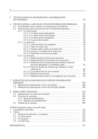 SERIE: APRENDER A INVESTIGAR6
5. TÉCNICAS PARA EL REGISTRO DE LA INFORMACIÓN
SECUNDARIA . . . . . . . . . . . . . . . . . . . . . . . . . . . . . . . . . . . . . . . . . . . . . . . . 56
6. TÉCNICAS PARA LA RECOLECCIÓN DE INFORMACIÓN PRIMARIA . . 58
6.1 Procedimiento para construir un instrumento de medición . . . . . . . . . . . 58
6.2 Instrumentos para la recolección de la información primaria . . . . . . . . . 59
6.2.1 La observación . . . . . . . . . . . . . . . . . . . . . . . . . . . . . . . . . . . . . . . 59
6.2.1.1 La observación participante . . . . . . . . . . . . . . . . . . . . . . . 59
6.2.1.2 La observación estructurada . . . . . . . . . . . . . . . . . . . . . . 62
6.2.1.3 La observación etnográfica . . . . . . . . . . . . . . . . . . . . . . . 64
6.2.1.4 La auto-observación . . . . . . . . . . . . . . . . . . . . . . . . . . . . . 64
6.2.2 La entrevista . . . . . . . . . . . . . . . . . . . . . . . . . . . . . . . . . . . . . . . . . 68
6.2.2.1 Cómo formular las preguntas . . . . . . . . . . . . . . . . . . . . . . 69
6.2.2.2 Tipos de entrevistas . . . . . . . . . . . . . . . . . . . . . . . . . . . . . 70
6.2.2.3 Ayudas audiovisuales en la entrevista . . . . . . . . . . . . . . . . 72
6.2.2.4 La guía y el registro de la entrevista . . . . . . . . . . . . . . . . . 72
6.2.2.5 Entrevista en sesiones de grupo . . . . . . . . . . . . . . . . . . . . 74
6.2.3 La encuesta . . . . . . . . . . . . . . . . . . . . . . . . . . . . . . . . . . . . . . . . . . 78
6.2.3.1 Definición de la técnica de la encuesta . . . . . . . . . . . . . . . 78
6.2.3.2 Origen histórico de la técnica de la encuesta . . . . . . . . . . 79
6.2.3.3 Identificación de situaciones para diseñar el tipo de
encuesta apropiada a un problema dado . . . . . . . . . . . . . . 83
6.2.3.4 Tipos de diseño de encuesta que obedecen a fines
explicativos . . . . . . . . . . . . . . . . . . . . . . . . . . . . . . . . . . . . 86
6.2.3.5 La construcción de una encuesta . . . . . . . . . . . . . . . . . . . 87
6.2.3.6 Diseño de la encuesta . . . . . . . . . . . . . . . . . . . . . . . . . . . . 88
6.2.3.7 Métodos básicos para la investigación por encuestas . . . 96
7. OTRAS TÉCNICAS PARA RECOLECCIÓN DE INFORMACIÓN
PRIMARIA . . . . . . . . . . . . . . . . . . . . . . . . . . . . . . . . . . . . . . . . . . . . . . . . . . 100
7.1 Obtención de información a través de paneles . . . . . . . . . . . . . . . . . . . . 100
7.2 Obtención de información a través de la técnica Delphi . . . . . . . . . . . . . 100
8. POBLACIÓN Y MUESTRA . . . . . . . . . . . . . . . . . . . . . . . . . . . . . . . . . . . . . . . 103
8.1 Introducción a la teoría del muestreo . . . . . . . . . . . . . . . . . . . . . . . . . . . 103
8.2 Técnicas de muestreo . . . . . . . . . . . . . . . . . . . . . . . . . . . . . . . . . . . . . . . 104
8.2.1 Muestreo probabilístico . . . . . . . . . . . . . . . . . . . . . . . . . . . . . . . . . 105
8.2.2 Muestreo no probabilístico . . . . . . . . . . . . . . . . . . . . . . . . . . . . . . 107
8.3 Tamaño de la muestra . . . . . . . . . . . . . . . . . . . . . . . . . . . . . . . . . . . . . . . 109
ANEXO: Instructivo para el uso del video
1. Uso didáctivo del video. . . . . . . . . . . . . . . . . . . . . . . . . . . . . . . . . . . . . . . . . . . 115
2. Videos . . . . . . . . . . . . . . . . . . . . . . . . . . . . . . . . . . . . . . . . . . . . . . . . . . . . . . 123
2.1 Información primaria y secundaria . . . . . . . . . . . . . . . . . . . . . . . . . . . . . 123
2.2 La observación . . . . . . . . . . . . . . . . . . . . . . . . . . . . . . . . . . . . . . . . . . . . . 129
2.3 La encuesta . . . . . . . . . . . . . . . . . . . . . . . . . . . . . . . . . . . . . . . . . . . . . . . 136
2.4 La entrevista . . . . . . . . . . . . . . . . . . . . . . . . . . . . . . . . . . . . . . . . . . . . . . 143
BIBLIOGRAFÍA . . . . . . . . . . . . . . . . . . . . . . . . . . . . . . . . . . . . . . . . . . . . . . . . . . 151
 