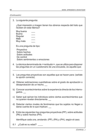 SERIE: APRENDER A INVESTIGAR98
3. La siguiente pregunta:
¿Qué impresión o imagen tienen los obreros respecto del trato que
reciben en esta fábrica?
Muy buena ___
Buena ___
Regular ___
Mala ___
Muy mala ___
Es una pregunta de tipo:
Proyectivo
Sobre hechos
Sobre actitudes
De control
Sobre sentimientos o emociones
4. La técnica denominada de <<embudo>>, que se utiliza para disponer
las preguntas en un cuestionario de una encuesta, es aquella que:
____________________________________________________________________________________________________________________________________
5. Las preguntas proyectivas son aquellas que se hacen para: (señale
la opción correcta).
a) Obtener estimaciones cuantitativas sobre el grado de aprobación o
desaprobación de un hecho. __
b) Conocer acontecimientos sobre la experiencia directa de los interro-
gados. __
c) Saber qué opinan los individuos sobre ciertos acontecimientos que
no quieren revelar directamente. __
d) Detectar ciertos niveles de fenómenos que los sujetos no Ilegan a
darse cuenta de Io que implican. __
6. Entre las siguientes hay preguntas proyectivas (PP), sobre actitudes
(PA) y sobre hechos (PH).
Identifique cada una, anotando: (PP), (PA) y (PH), según el caso.
6.1 ¿Cuál es su edad? ____
(Continuación)
(Continúa...)
 
