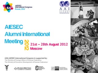 AIESEC
Alumni International
Meeting 21st – 28th August 2012
                         2012



                                  Moscow

64th AIESEC International Congress in supported by:
The Ministry of Foreign Affairs of Russian Federation
The Ministry of Economic Development of Russian Federation
 