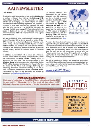 NOVEMBER 2011                   S        E    P       .              2        0        1        0
                                                                                                 AIESEC ALUMNI INTERNATIONAL


        AAI NEWSLETTER
Dear Alumni,                                                    For obvious reasons, the
                                                                participation to the General
The time is rapidly approaching for the coming AAIMeeting       Assembly and EB elections
to be held in Hungary from 16th to 19th February 2012,          has to be limited to actual
followed by a Study Tour. From this Newsletter you will get     members of AAI and therefore
into the site of Hungary AAIM which will give you all the       we encourage AAIM
required details for scheduling, registration and payment. It   participants to register as
promises to be a great event since it combines the AAIM         members of AAI on our
with the 40th anniversary of AIESEC's foundation in             website. It should be
Hungary, the 25th anniversary of AAI's creation which took      highlighted that paid members
place in Budapest as well as AIESEC's International             of AAI receive a discount
President Meeting IPM, with which alumni will have a great      when registering for the
deal of interface.                                              Hungary AAIM, this discount
                                                                covering a significant part of
We are scheduled to have most interesting guest speakers        the annual AAI fee! Click here
on the Thursday 16th at dinner as well as on the Friday
17th morning into lunch, this in Budapest. Following lunch      There are therefore plenty of reasons to block our diaries and
on the Friday 17th we will all proceed to Tapolca where the     register for Hungary. Don't wait too long and move ahead fast.
IPM will be held and where we will have sessions with the       For logistics reasons there are certain capacity levels and this
current AI, the entire IPM delegations as well as working       is an event that should not be missed. Both Budapest and
session among alumni on different topics of common              Tapolca are very interesting places, both history- and nature-
interest.                                                       wise. As such we are all encouraged to come with our
                                                                Partners since there are plenty of things to visit as well as
In addition, a presentation will be made on a Vision &          opportunities to relax while alumni are hard at work! Share
Mission project which is currently being elaborated, under      your joy with others and don't come alone!
the chairmanship of David Epstein, seeking inputs of
alumni on the next page. The recommendations of this            See you all very soon in Hungary and spread the word among
Working Group, which was appointed following the Mexico         your AIESEC alumni friends of your generation so that we can
AAIM, will be discussed and approved in Hungary, forming        have a large, diversified and enjoyable get-together. Visit the
the basis of the future AAI strategy. Following this            website of the AAIM 2012, here:
interesting discussion a General Assembly of AAI will be
held, closing with the election of a new Executive Board.
Candidacies for this EB are welcomed and should be              www.aaim2012.org
addressed to office@aiesec-alumni.org


                         AAIM 2012 REGISTRATIONS!
 First round of registration to the AIESEC Alumni International Meeting 2012
 is open until 31st December 2011. The event will take place 16-19th
 February in Budapest, the capital and in Tapolca situated in the countryside.




                                                                                              BECOME AN AAI
                                                                                                MEMBER TO
                                                                                               ACCESS TO A
                                                                                               REDUCED FEE
                                                                                              FOR AAIM 2012
                                                                                                     CLICK HERE




                                              www.aiesec-alumni.org

AIESEC ALUMNI INTERNATIONAL NEWSLETTER
                                                                                        1
 