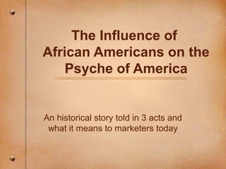 The Influence of
African Americans on the
Psyche of America
An historical story told in 3 acts and
what it means to marketers today
 