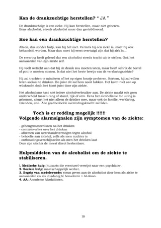 10
Kan de drankzuchtige herstellen? “ JA ”
De drankzuchtige is een zieke. Hij kan herstellen, maar niet genezen.
Eens alcoholist, steeds alcoholist maar dan gestabiliseerd.
Hoe kan een drankzuchtige herstellen?
Alleen, dus zonder hulp, kan hij het niet. Vermits hij een zieke is, moet hij ook
behandeld worden. Maar dan moet hij eerst overtuigd zijn dat hij ziek is...
De ervaring heeft geleerd dat een alcoholist steeds tracht uit te stellen. Ook het
aanvaarden van zijn ziekte zelf.
Hij voelt wellicht aan dat hij de drank zou moeten laten, maar heeft schrik de borrel
of pint te moeten missen. Is dat niet het beste bewijs van de verslavingsziekte?
Hij zal trachten te minderen of het op eigen houtje proberen. Kortom, hij zal willen
leren sociaal te drinken. En juist dit zal hem nooit lukken. Het komt niet aan op
wilskracht doch het komt juist door zijn ziekte.
Het alcoholisme tast niet iedere alcoholverbruiker aan. De ziekte maakt ook geen
onderscheid tussen rang of stand, rijk of arm. Eens het alcoholisme tot uiting is
gekomen, sleurt het niet alleen de drinker mee, maar ook de familie, werkkring,
vrienden, enz. Alle goedbedoelde overredingskracht zal falen.
Toch is er redding mogelijk !!!!!!
Volgende alarmsignalen zijn symptomen van de ziekte:
- geheugenstoornissen na het drinken
- controleverlies over het drinken
- afnemen van weerstandsvermogen tegen alcohol
- behoefte aan alcohol, zelfs als men nuchter is
- onthoudingsverschijnselen als men het drinken laat
Deze zijn slechts de meest direct herkenbare.
Hulpmiddelen van de alcoholist om de ziekte te
stabiliseren.
l. Medische hulp: huisarts die eventueel verwijst naar een psychiater.
2. Sociale hulp: maatschappelijk werker.
3. Begrip van medelevende: steun geven aan de alcoholist door hem als zieke te
aanvaarden en als dusdanig te benaderen = Al-Anon.
4. AA: Anonieme Alcoholisten.
 