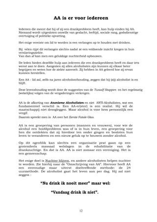12
AA is er voor iedereen
Iedereen die meent dat hij of zij een drankprobleem heeft, kan hulp vinden bij AA.
Niemand wordt uitgesloten omwille van geslacht, leeftijd, sociale rang, godsdienstige
overtuiging of politieke opvatting.
Het enige vereiste om lid te worden is een verlangen op te houden met drinken.
Bij velen rijpt dit verlangen slechts nadat ze een voldoende inzicht kregen in hun
verslavingsziekte.
Van dan af kan men een gelukkige nuchterheid opbouwen.
De leden bieden dezelfde hulp aan iedereen die een drankprobleem heeft en daar iets
wenst aan te doen. Aangezien zij allen alcoholisten zijn kunnen zij elkaar beter
begrijpen en weten hoe de ziekte aanvoelt. Zij hebben in AA geleerd hoe zij ervan
kunnen herstellen.
Een AA - lid zal, zelfs na jaren alcoholonthouding, zeggen dat hij (zij) alcoholist is en
blijft.
Deze levenshouding wordt door de suggesties van de Twaalf Stappen en het regelmatig
(wekelijks) volgen van de vergaderingen verkregen.
AA is de afkorting van Anonieme Alcoholisten en niet ANTI-Alcoholisten, wat een
fundamenteel verschil is. Een AA-er(ster) is een realist. Hij wil de
maatschappij niet droogleggen. Maar alcohol is voor hem persoonlijk een
vergif.
Daarom spreekt men in AA over het Eerste Fatale Glas.
AA is een groepering van personen (mannen en vrouwen), voor wie de
alcohol een hoofdprobleem was of is in hun leven, een groepering voor
hen die ontdekten dat zij hierdoor ten onder gingen en besloten hun
leven te veranderen en een nieuw geluk op te bouwen zonder alcohol.
Op dit ogenblik kan slechts een organisatie prat gaan op een
grotendeels massaal welslagen in de rehabilitatie van de
drankzuchtige. En dat is AA. AA is niet zomaar een vereniging. Het is
een gemeenschap.
Het enige doel is Nuchter blijven, en andere alcoholisten helpen nuchter
te worden. Zie hierbij naar de “Omschrijving van AA”. Hiervoor heeft AA
een eenvoudige maar uiterst doeltreffende methode: de 24
uurmethode. De alcoholist gaat het leven aan per dag. Hij zal niet
zeggen :
“Nu drink ik nooit meer” maar wel:
“Vandaag drink ik niet”.
 