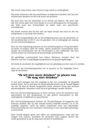 13
Die eerste stap zetten naar herstel vergt moed en nederigheid.
Hij moet erkennen dat hij machteloos is tegenover alcohol, dat hij niet
sociaal kan drinken en het ook nooit zal kunnen.
Hij weet dus dat hij alcoholist is en steeds zal blijven. Hij weet ook
dat het eerste glas voor hem fataal is en een kettingreactie veroorzaakt,
die leidt naar een lichamelijke en zeker naar een psychische
ontreddering.
Hij beseft meteen dat hij dat niet op eigen houtje aan kan en dat hij
aangewezen is op hulp van derden.
Van al de hulpmiddelen die ter beschikking staan van de alcoholist, is
AA onontbeerlijk in 95 % van de gevallen. AA is belangrijk als nazorg
na een ontwenningskuur.
Zien we niet regelmatig mensen na een ontwenningskuur terug hervallen
na korte of langere tijd? De reden, alleen medische tussenkomst (dus
zonder de tussenkomst van de AA-therapie) is niet voldoende. Die kan
slechts leiden tot chemische of kunstmatige nuchterheid.
De gelukkige nuchterheid kan alleen bekomen worden door het
beleven van het Twaalf Stappen-programma in de groepsvergaderingen.
AA biedt de alcoholist de mogelijkheid om een gelukkig nuchter mens te worden.
Door het AA herstelprogramma toe te passen in het dagelijks leven
zegt de alcoholist:
“Ik wil niet meer drinken” in plaats van
“Ik mag niet drinken”
U zult zich afvragen hoe het mogelijk is dat een verslaafde tot dergelijk
besluit komt. Het is juist door de heropvoedende kracht van de Twaalf Stappen
van AA. De door de drank aangetaste mens verovert terug zijn verloren
persoonlijkheid. Daardoor voelt hij zich gelukkiger zonder alcohol.
Om het AA-herstelprogramma te laten werken, moet de alcoholist zich
openstellen en het programma in zijn geheel aanvaarden in alle
nederigheid, eerlijkheid en oprechtheid.
Het AA-herstelprogramma bestaat uit Twaalf Stappen of suggesties die
bewezen hebben dat zij alle twaalf moeten beleefd worden, en in de
praktijk omgezet, want zij leiden inderdaad naar een geestelijke
bewustwording die een constante uitstraling is van innerlijke gelukkige
nuchterheid.
Deze Twaalf Stappen geven niet alleen een werkprogramma, maar zijn ook
stappen van inzicht, waardoor de alcoholist kan nagaan hoever hij
reeds gevorderd is op de weg naar herstel of stabilisatie.
 