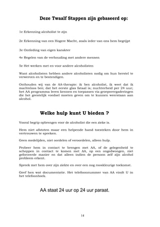 14
Deze Twaalf Stappen zijn gebaseerd op:
1e Erkenning alcoholist te zijn
2e Erkenning van een Hogere Macht, zoals ieder van ons hem begrijpt
3e Ontleding van eigen karakter
4e Regelen van de verhouding met andere mensen
5e Het werken met en voor andere alcoholisten
Want alcoholisten hebben andere alcoholisten nodig om hun herstel te
verwerven en te bestendigen.
Onthouden wij van de AA-therapie: ik ben alcoholist, ik weet dat ik
machteloos ben; dat het eerste glas fataal is; nuchterheid per 24 uur;
het AA programma leren kennen en toepassen via groepsvergaderingen
die het geestelijk voedsel moeten geven om te kunnen weerstaan aan
alcohol.
Welke hulp kunt U bieden ?
Vooral begrip opbrengen voor de alcoholist die een zieke is.
Hem niet afstoten maar een helpende hand toesteken door hem in
vertrouwen te spreken.
Geen medelijden, niet oordelen of veroordelen, alleen hulp.
Probeer hem in contact te brengen met AA, of de gelegenheid te
scheppen in contact te komen met AA, op een ongedwongen, niet
geforceerde manier en dat alleen indien de persoon zelf zijn alcohol
probleem erkent.
Spreek met hem over zijn ziekte en over een nog rooskleurige toekomst.
Geef hen wat documentatie. Het telefoonnummer van AA vindt U in
het telefoonboek.
AA staat 24 uur op 24 uur paraat.
 